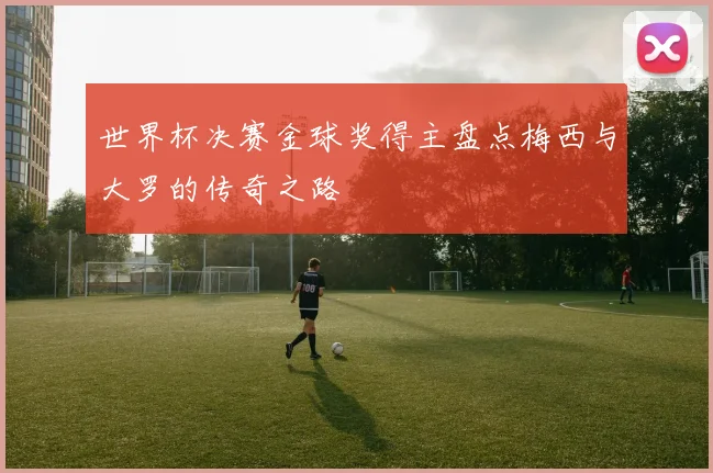 世界杯决赛金球奖得主盘点梅西与大罗的传奇之路