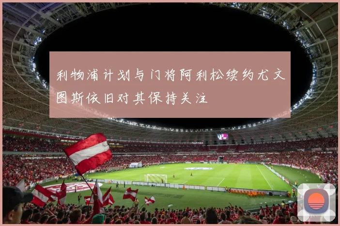 利物浦计划与门将阿利松续约尤文图斯依旧对其保持关注