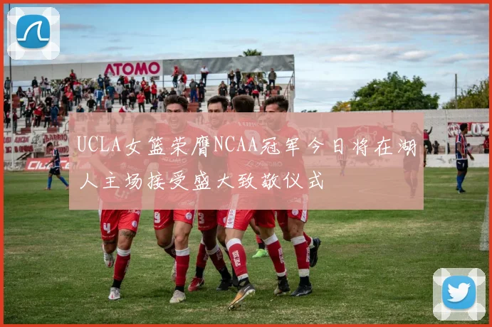 UCLA女篮荣膺NCAA冠军今日将在湖人主场接受盛大致敬仪式