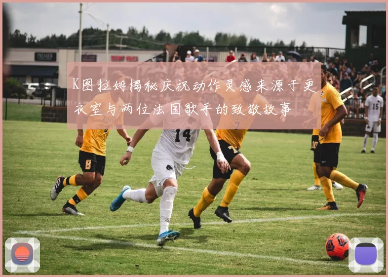 K图拉姆揭秘庆祝动作灵感来源于更衣室与两位法国歌手的致敬故事