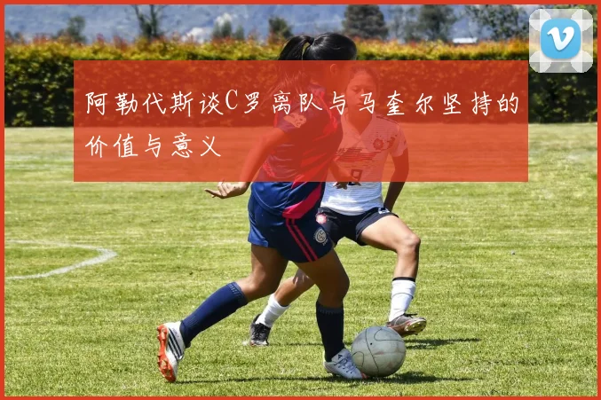 阿勒代斯谈C罗离队与马奎尔坚持的价值与意义