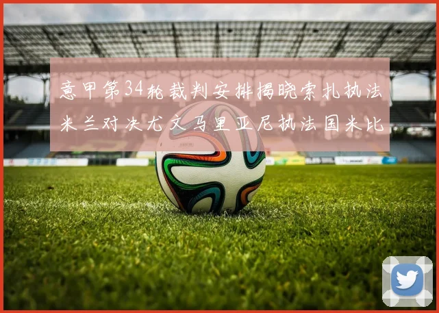 意甲第34轮裁判安排揭晓索扎执法米兰对决尤文马里亚尼执法国米比赛