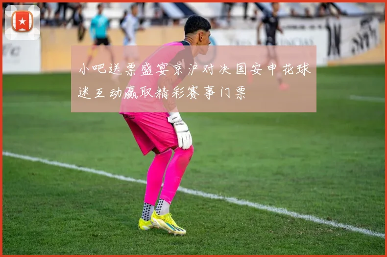 小吧送票盛宴京沪对决国安申花球迷互动赢取精彩赛事门票