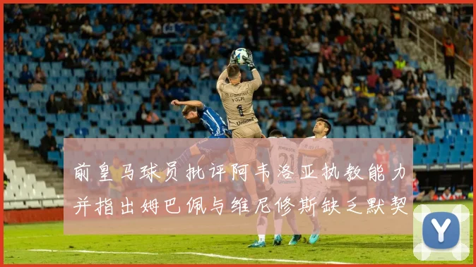 前皇马球员批评阿韦洛亚执教能力并指出姆巴佩与维尼修斯缺乏默契