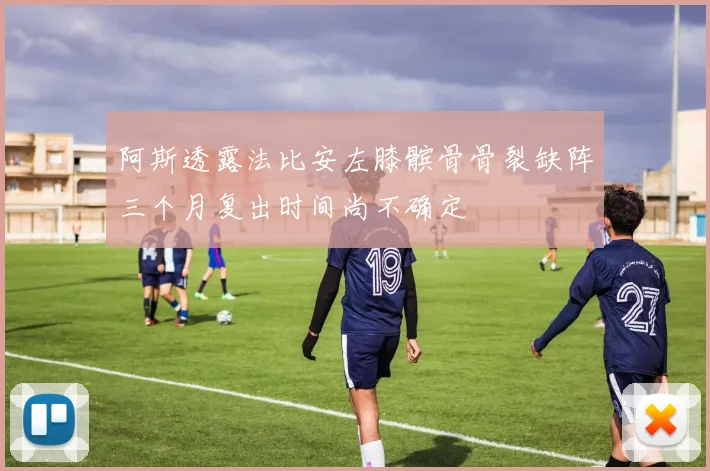 阿斯透露法比安左膝髌骨骨裂缺阵三个月复出时间尚不确定