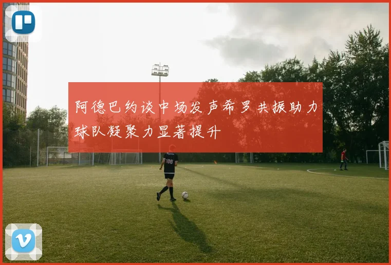 阿德巴约谈中场发声希罗共振助力球队凝聚力显著提升