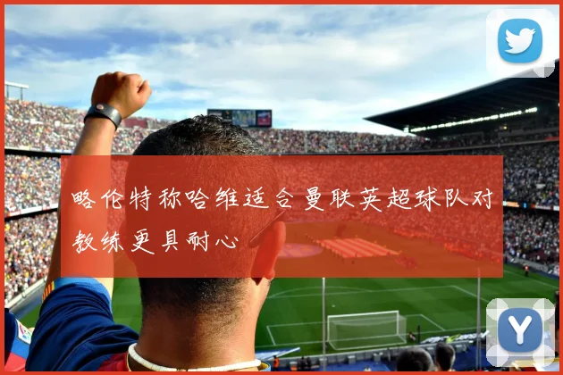 略伦特称哈维适合曼联英超球队对教练更具耐心