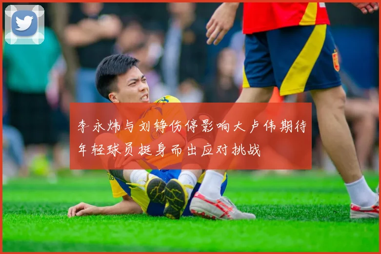 李永炜与刘铮伤停影响大卢伟期待年轻球员挺身而出应对挑战