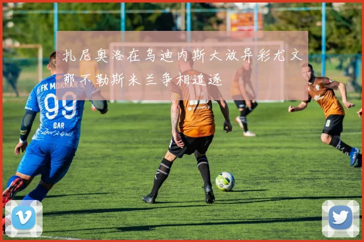 扎尼奥洛在乌迪内斯大放异彩尤文那不勒斯米兰争相追逐
