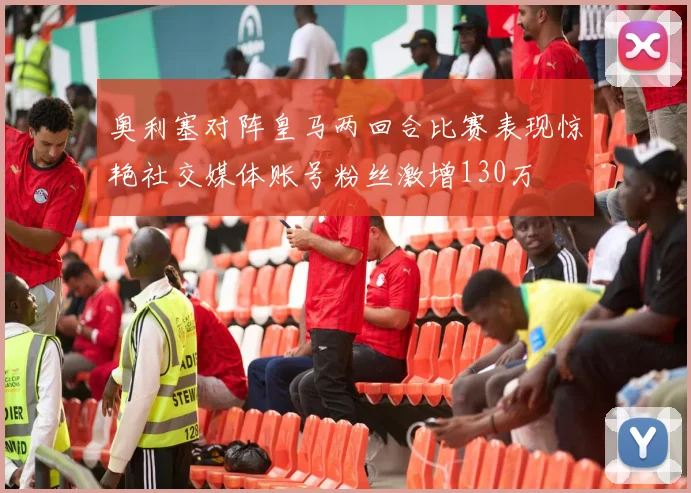 奥利塞对阵皇马两回合比赛表现惊艳社交媒体账号粉丝激增130万