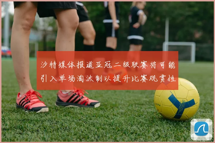 沙特媒体报道亚冠二级联赛将可能引入单场淘汰制以提升比赛观赏性