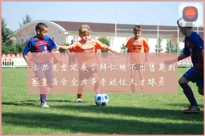 法尔克坚定表示拜仁绝不出售奥利塞皇马会全力争夺这位天才球员