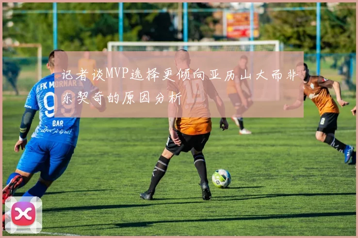 记者谈MVP选择更倾向亚历山大而非东契奇的原因分析