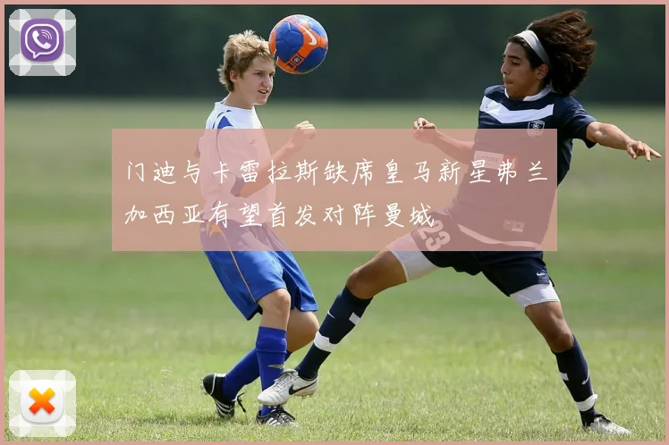 门迪与卡雷拉斯缺席皇马新星弗兰加西亚有望首发对阵曼城