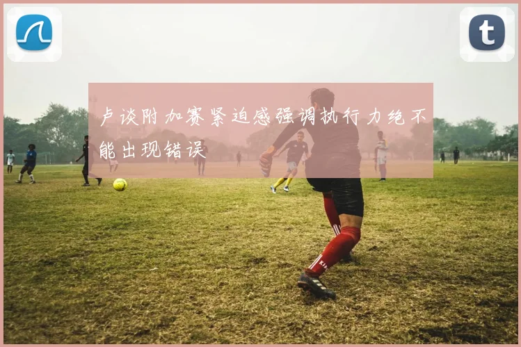 卢谈附加赛紧迫感强调执行力绝不能出现错误