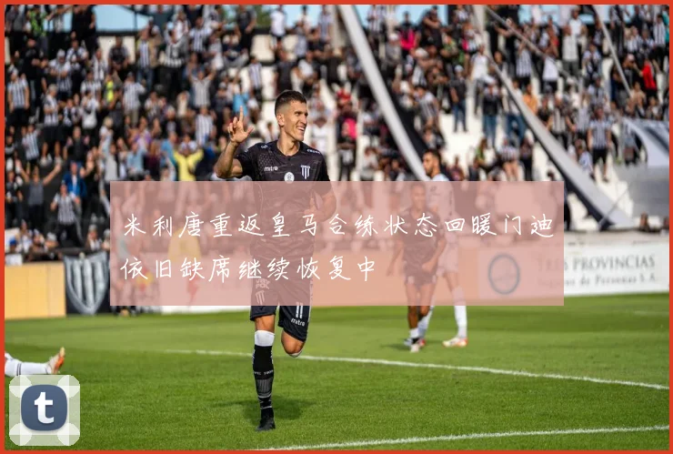 米利唐重返皇马合练状态回暖门迪依旧缺席继续恢复中