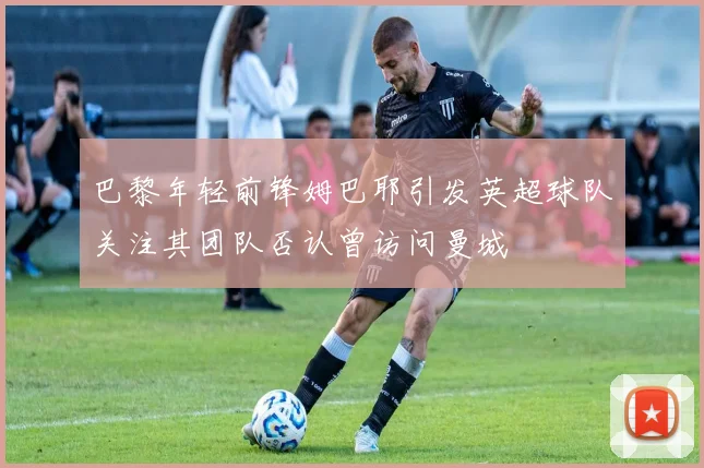 巴黎年轻前锋姆巴耶引发英超球队关注其团队否认曾访问曼城