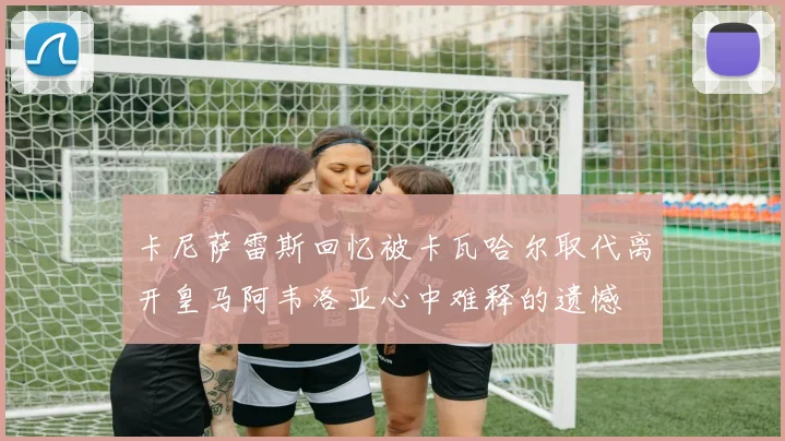 卡尼萨雷斯回忆被卡瓦哈尔取代离开皇马阿韦洛亚心中难释的遗憾