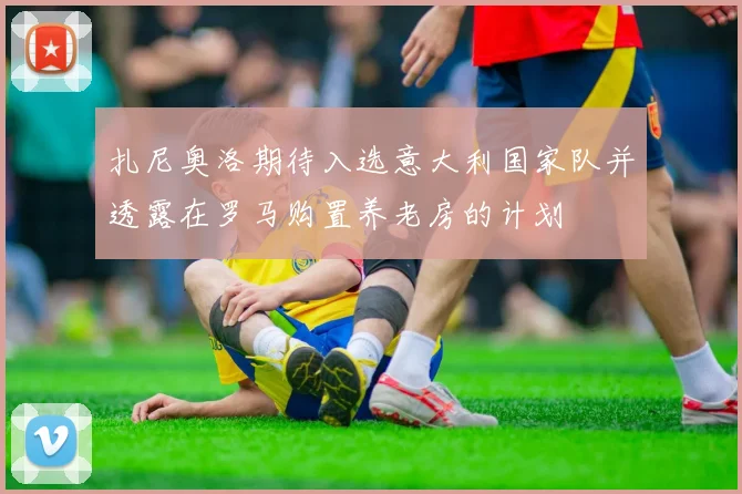 扎尼奥洛期待入选意大利国家队并透露在罗马购置养老房的计划