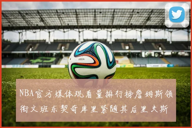 NBA官方媒体观看量排行榜詹姆斯领衔文班东契奇库里紧随其后里夫斯跻身前十