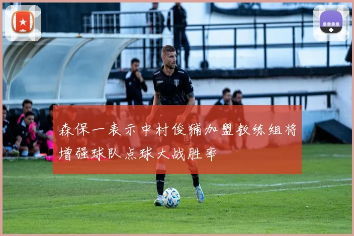 森保一表示中村俊辅加盟教练组将增强球队点球大战胜率