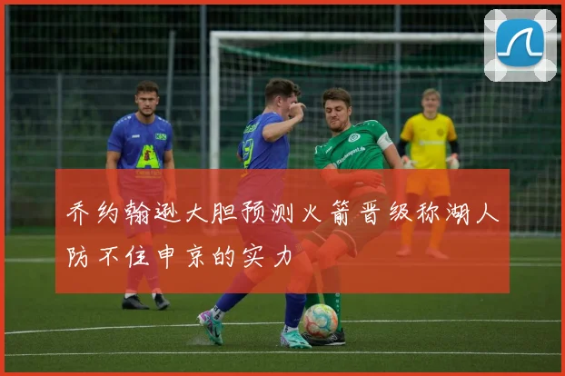 乔约翰逊大胆预测火箭晋级称湖人防不住申京的实力