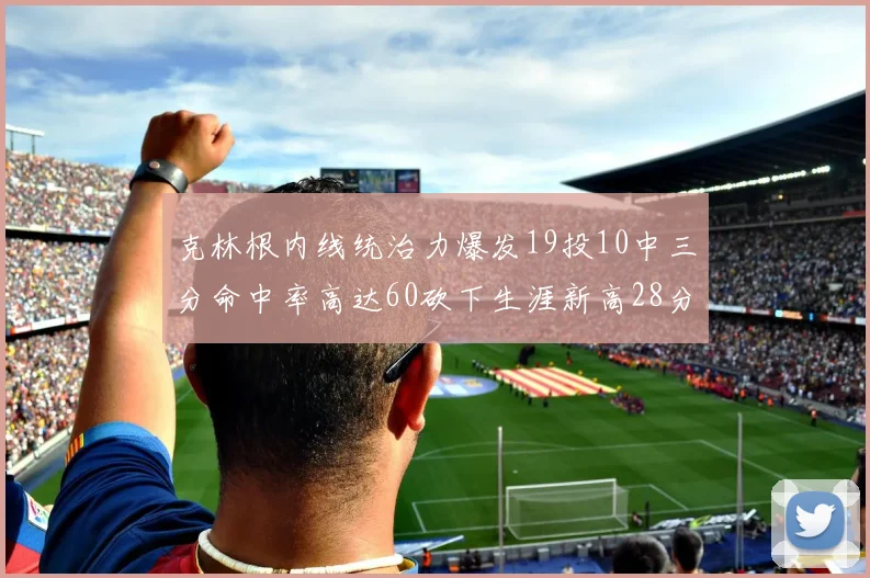 克林根内线统治力爆发19投10中三分命中率高达60砍下生涯新高28分并贡献13个篮板