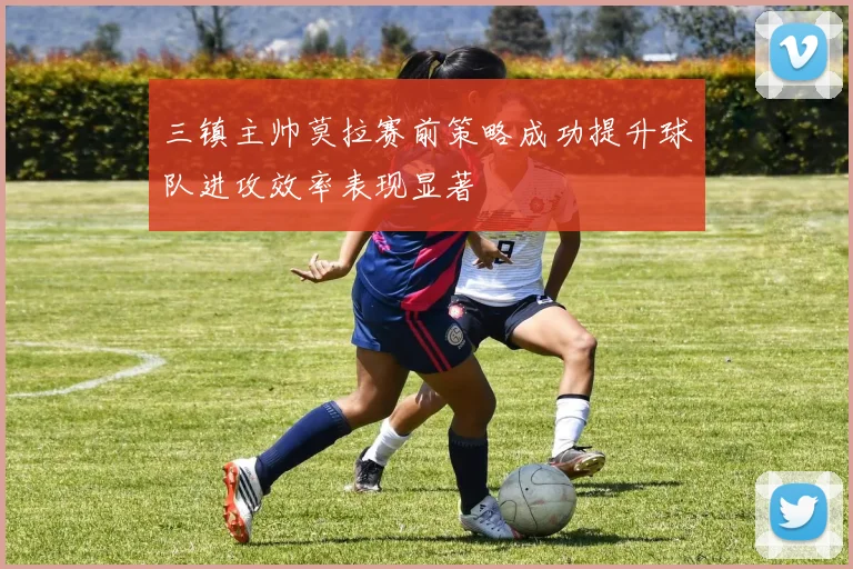 三镇主帅莫拉赛前策略成功提升球队进攻效率表现显著