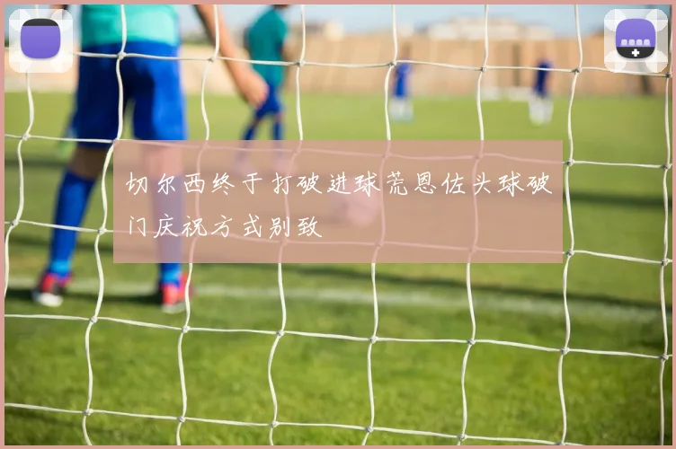 切尔西终于打破进球荒恩佐头球破门庆祝方式别致