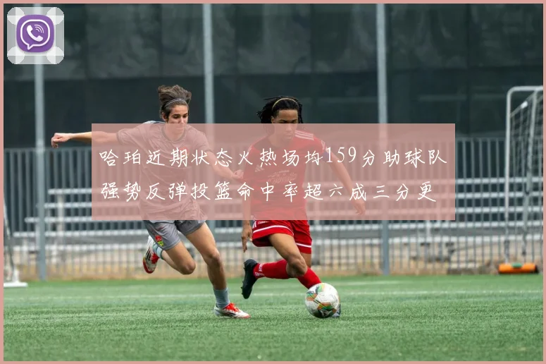 哈珀近期状态火热场均159分助球队强势反弹投篮命中率超六成三分更是惊艳
