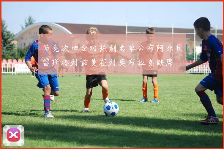 马竞次回合对热刺名单公布阿尔瓦雷斯格列兹曼在列奥布拉克缺席