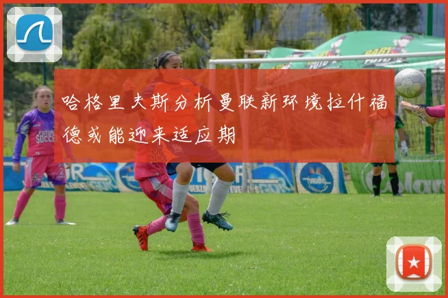 哈格里夫斯分析曼联新环境拉什福德或能迎来适应期