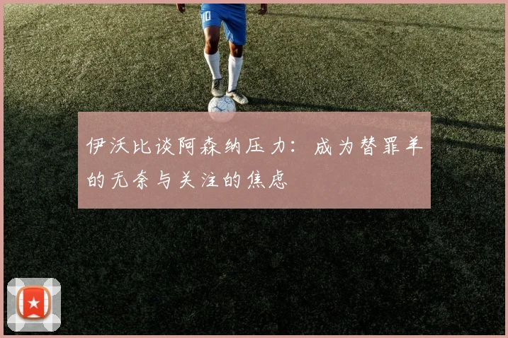 伊沃比谈阿森纳压力：成为替罪羊的无奈与关注的焦虑
