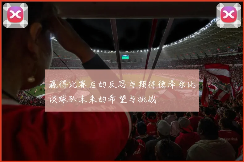 赢得比赛后的反思与期待德泽尔比谈球队未来的希望与挑战