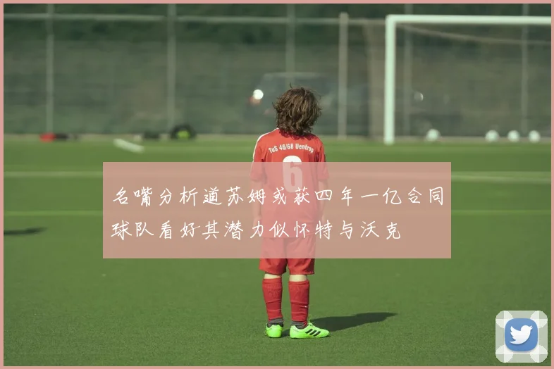 名嘴分析道苏姆或获四年一亿合同球队看好其潜力似怀特与沃克