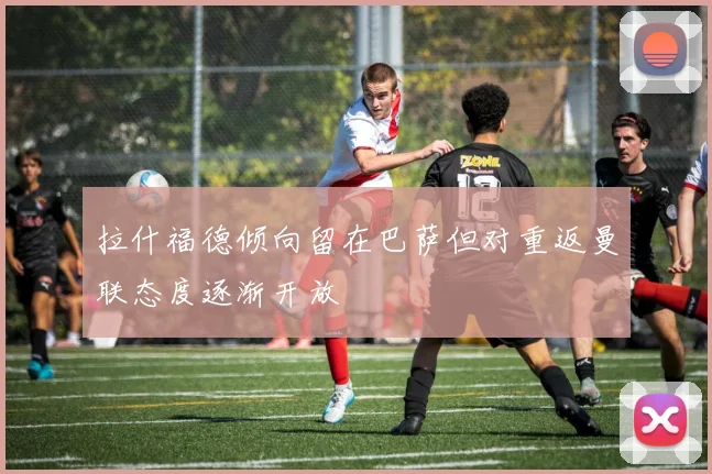 拉什福德倾向留在巴萨但对重返曼联态度逐渐开放