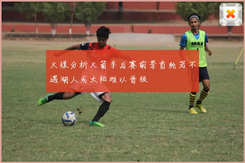 火媒分析火箭季后赛前景首轮若不遇湖人或太阳难以晋级
