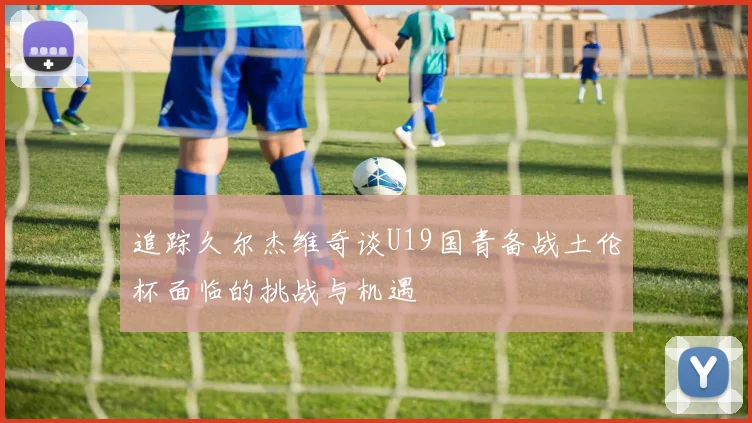 追踪久尔杰维奇谈U19国青备战土伦杯面临的挑战与机遇