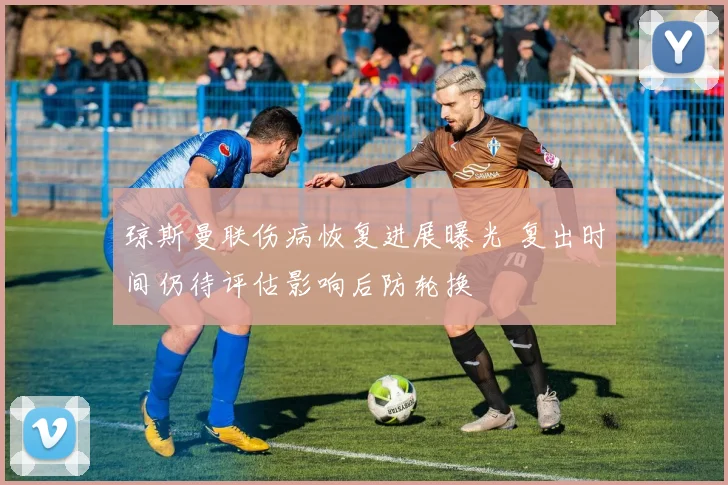 琼斯曼联伤病恢复进展曝光 复出时间仍待评估影响后防轮换