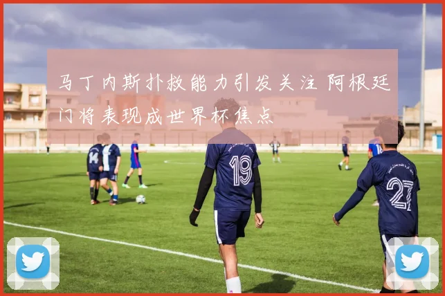 马丁内斯扑救能力引发关注 阿根廷门将表现成世界杯焦点