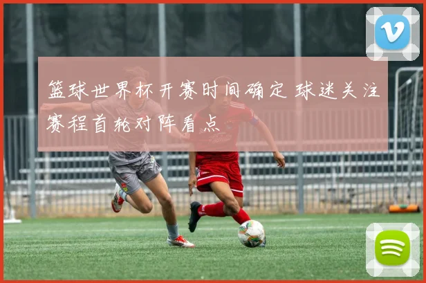 篮球世界杯开赛时间确定 球迷关注赛程首轮对阵看点