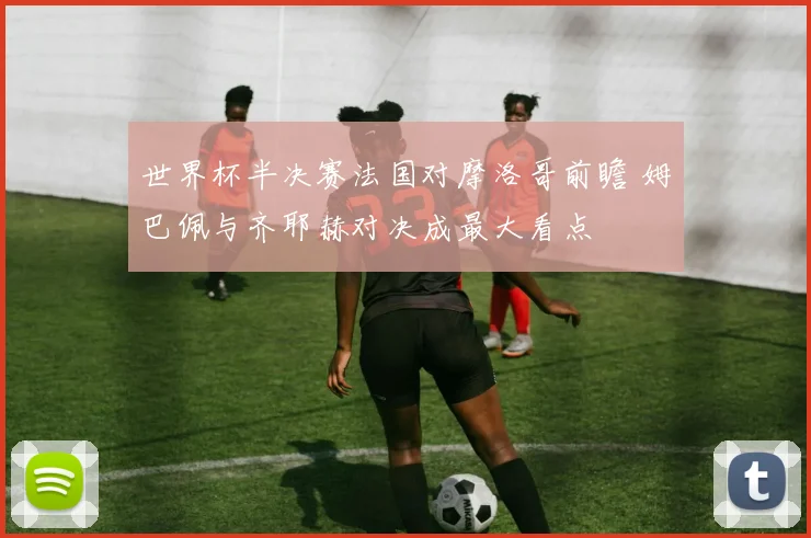 世界杯半决赛法国对摩洛哥前瞻 姆巴佩与齐耶赫对决成最大看点