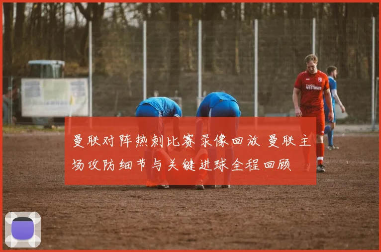 曼联对阵热刺比赛录像回放 曼联主场攻防细节与关键进球全程回顾