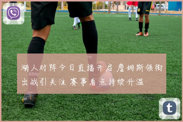 湖人对阵今日直播开启 詹姆斯领衔出战引关注 赛事看点持续升温