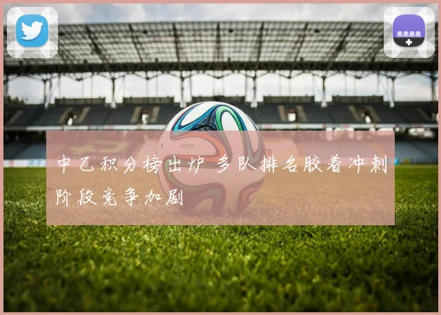 中乙积分榜出炉 多队排名胶着冲刺阶段竞争加剧