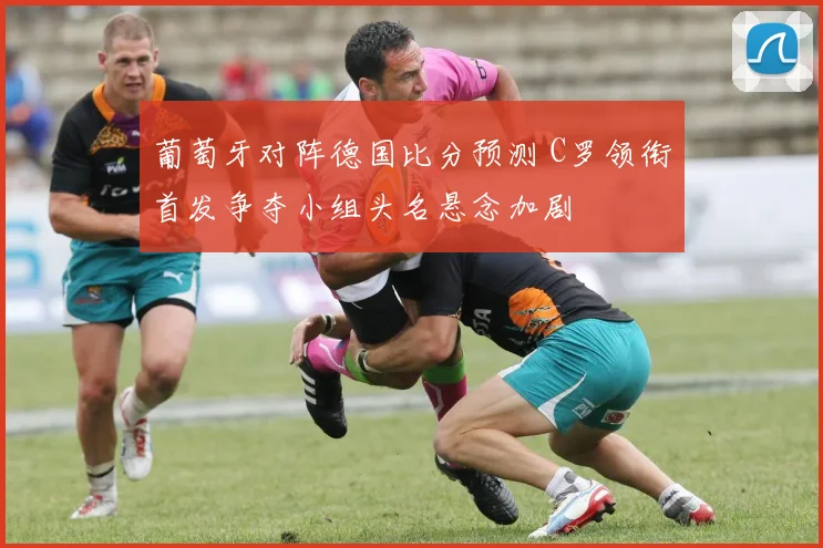 葡萄牙对阵德国比分预测 C罗领衔首发争夺小组头名悬念加剧