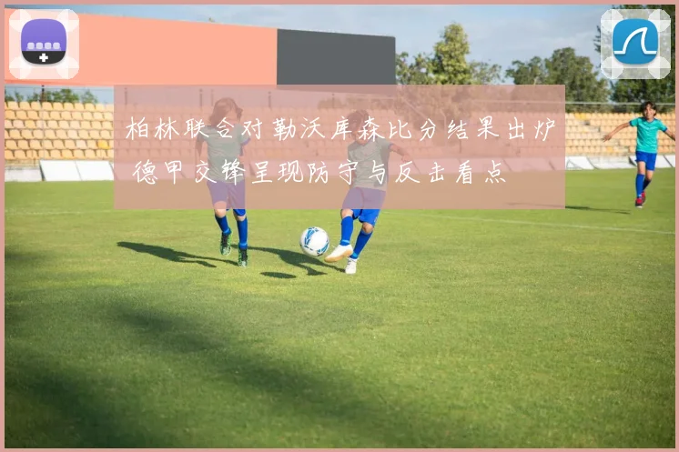 柏林联合对勒沃库森比分结果出炉 德甲交锋呈现防守与反击看点