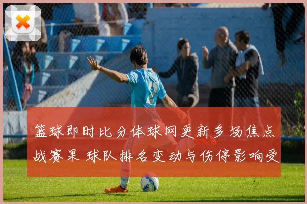 篮球即时比分体球网更新多场焦点战赛果 球队排名变动与伤停影响受关注