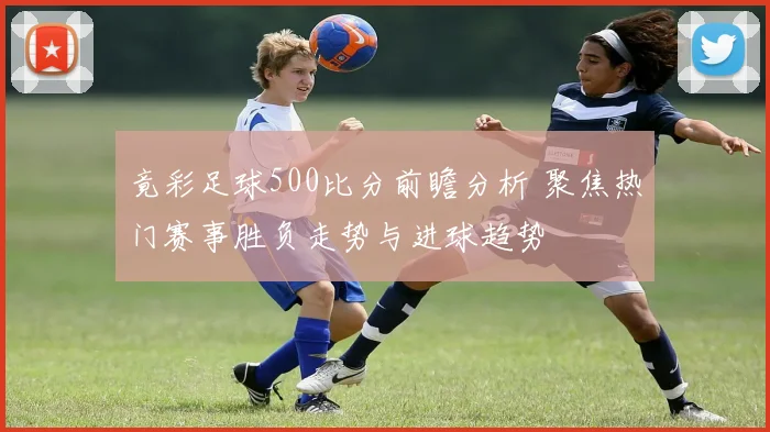 竟彩足球500比分前瞻分析 聚焦热门赛事胜负走势与进球趋势