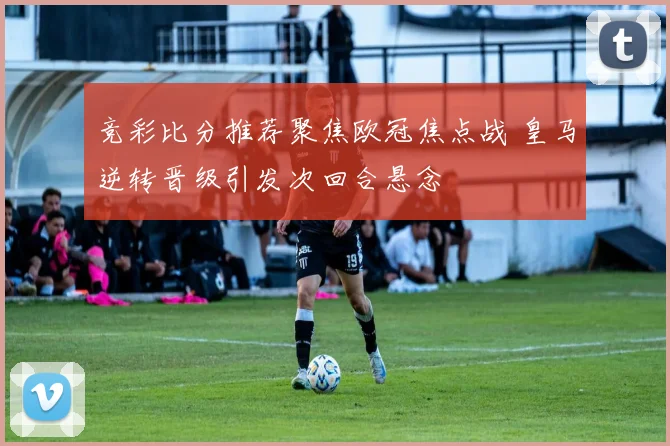 竞彩比分推荐聚焦欧冠焦点战 皇马逆转晋级引发次回合悬念